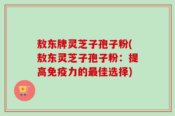 敖东牌灵芝子孢子粉(敖东灵芝子孢子粉：提高免疫力的最佳选择)