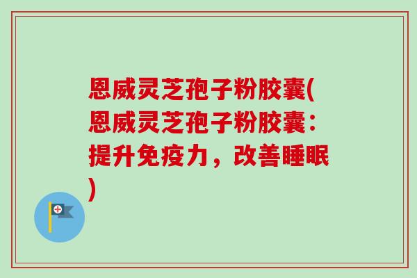 恩威灵芝孢子粉胶囊(恩威灵芝孢子粉胶囊：提升免疫力，改善睡眠)