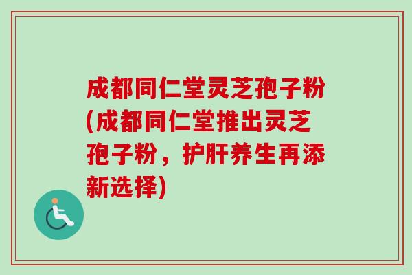 成都同仁堂灵芝孢子粉(成都同仁堂推出灵芝孢子粉，护肝养生再添新选择)