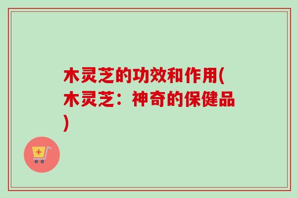 木灵芝的功效和作用(木灵芝：神奇的保健品)