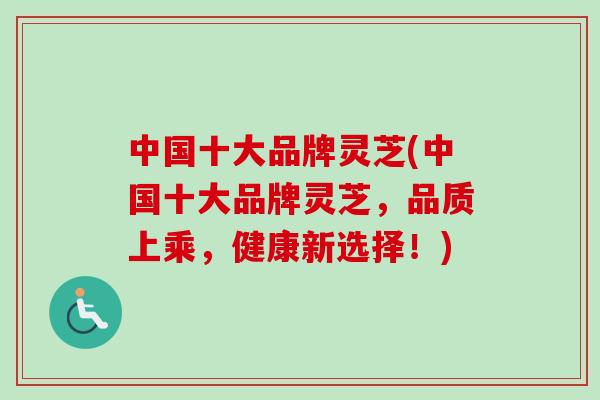 中国十大品牌灵芝(中国十大品牌灵芝，品质上乘，健康新选择！)