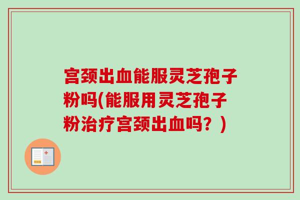 宫颈出血能服灵芝孢子粉吗(能服用灵芝孢子粉治疗宫颈出血吗？)
