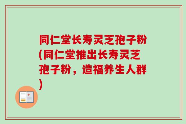 同仁堂长寿灵芝孢子粉(同仁堂推出长寿灵芝孢子粉，造福养生人群)