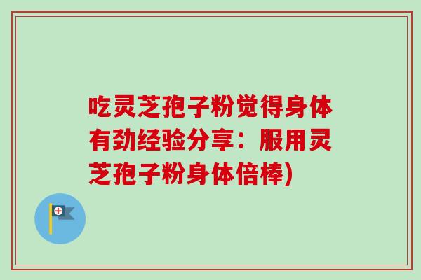 吃灵芝孢子粉觉得身体有劲经验分享:服用灵芝孢子粉身体倍棒) 吃灵芝孢子粉觉得身体有劲经验分享:服用灵芝孢子粉身体倍棒)