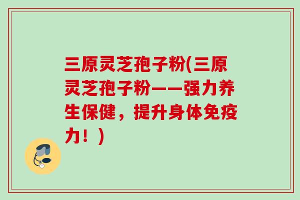 三原灵芝孢子粉(三原灵芝孢子粉——强力养生保健，提升身体免疫力！)