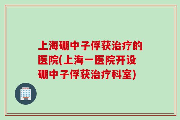 上海硼中子俘获治疗的医院(上海一医院开设硼中子俘获治疗科室)