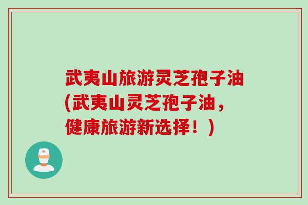 武夷山旅游灵芝孢子油(武夷山灵芝孢子油,健康旅游新选择!) 武夷山旅游灵芝孢子油(武夷山灵芝孢子油,健康旅游新选择!)