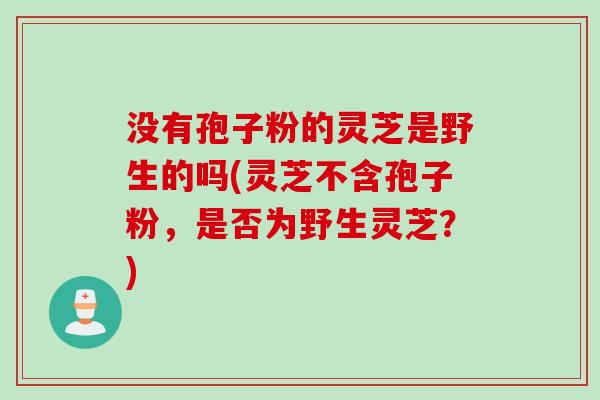 没有孢子粉的灵芝是野生的吗(灵芝不含孢子粉，是否为野生灵芝？)