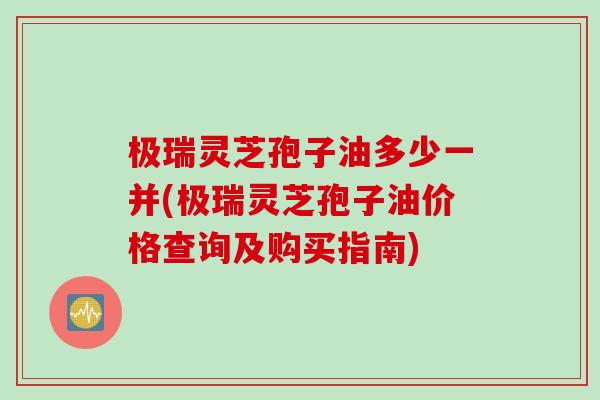 极瑞灵芝孢子油多少一并(极瑞灵芝孢子油价格查询及购买指南)