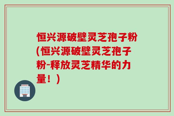 恒兴源破壁灵芝孢子粉(恒兴源破壁灵芝孢子粉-释放灵芝精华的力量！)