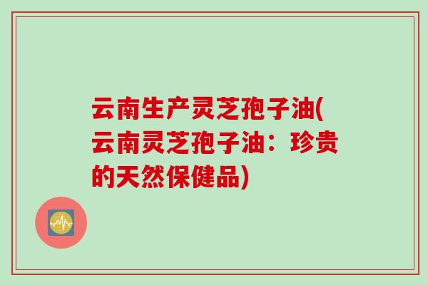 云南生产灵芝孢子油(云南灵芝孢子油：珍贵的天然保健品)