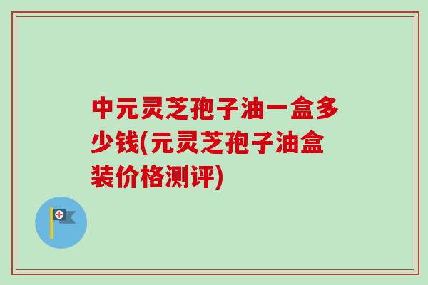 中元灵芝孢子油一盒多少钱(元灵芝孢子油盒装价格测评)