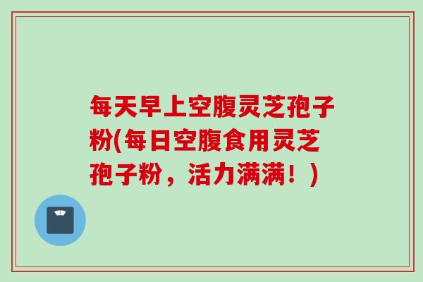 每天早上空腹灵芝孢子粉(每日空腹食用灵芝孢子粉，活力满满！)