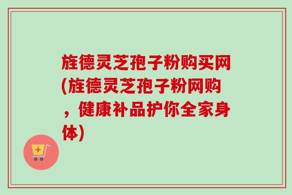 旌德灵芝孢子粉购买网(旌德灵芝孢子粉网购，健康补品护你全家身体)