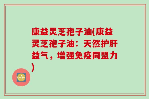 康益灵芝孢子油(康益灵芝孢子油：天然护肝益气，增强免疫同盟力)