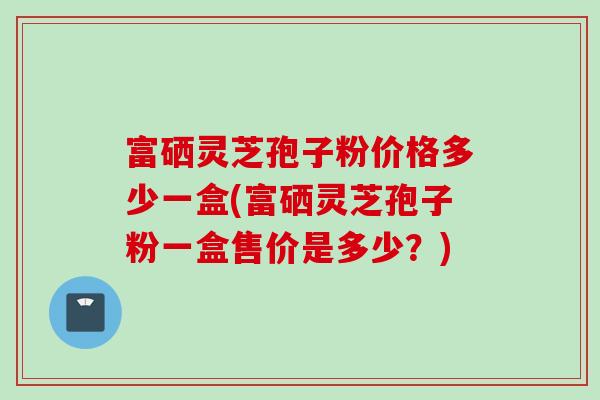 富硒灵芝孢子粉价格多少一盒(富硒灵芝孢子粉一盒售价是多少?) 富硒灵芝孢子粉价格多少一盒(富硒灵芝孢子粉一盒售价是多少?)