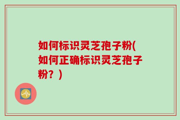 如何标识灵芝孢子粉(如何正确标识灵芝孢子粉？)