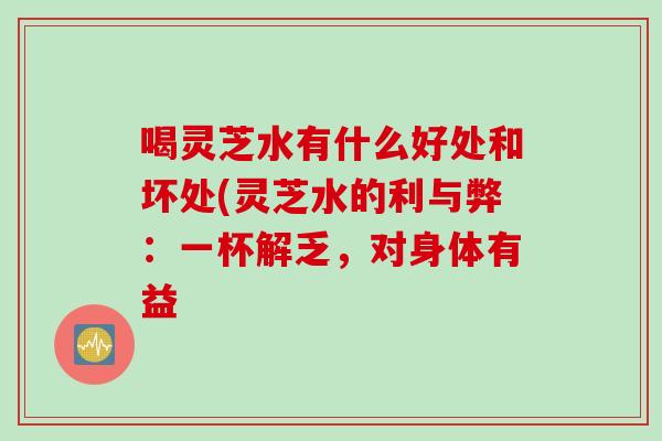 喝灵芝水有什么好处和坏处(灵芝水的利与弊：一杯解乏，对身体有益