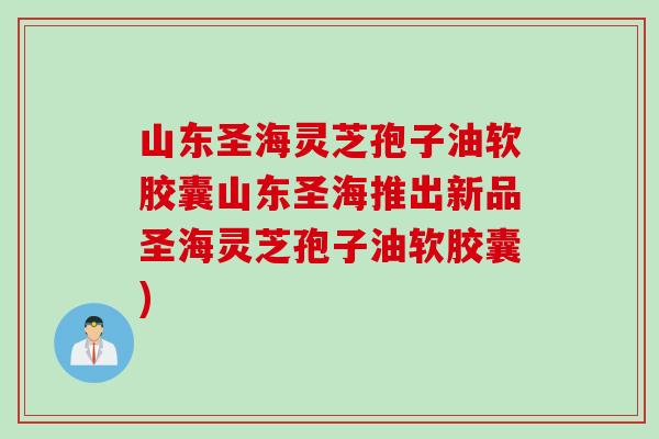 山东圣海灵芝孢子油软胶囊山东圣海推出新品圣海灵芝孢子油软胶囊)