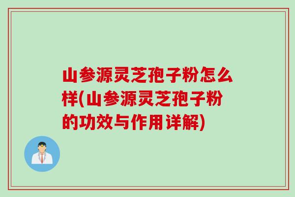 山参源灵芝孢子粉怎么样(山参源灵芝孢子粉的功效与作用详解)