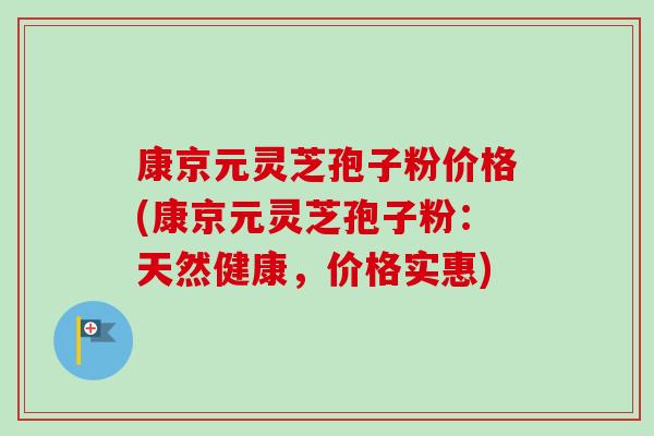 康京元灵芝孢子粉价格(康京元灵芝孢子粉:天然健康,价格实惠) 康京元灵芝孢子粉价格(康京元灵芝孢子粉:天然健康,价格实惠)