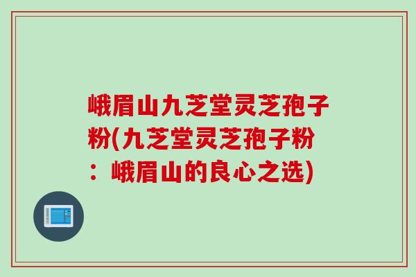 峨眉山九芝堂灵芝孢子粉(九芝堂灵芝孢子粉:峨眉山的良心之选) 峨眉山九芝堂灵芝孢子粉(九芝堂灵芝孢子粉:峨眉山的良心之选)