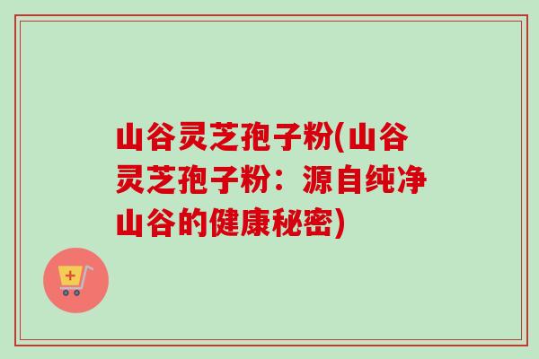 山谷灵芝孢子粉(山谷灵芝孢子粉：源自纯净山谷的健康秘密)