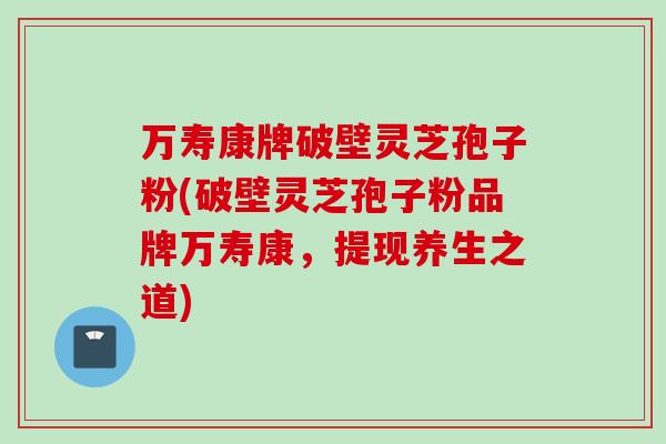 万寿康牌破壁灵芝孢子粉(破壁灵芝孢子粉品牌万寿康，提现养生之道)