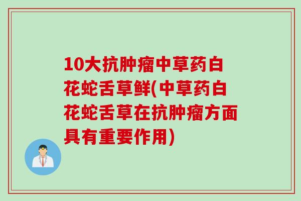 10大抗肿瘤中草药白花蛇舌草鲜(中草药白花蛇舌草在抗肿瘤方面具有重要作用)