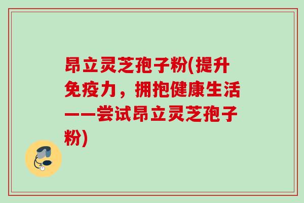 昂立灵芝孢子粉(提升免疫力，拥抱健康生活——尝试昂立灵芝孢子粉)