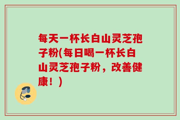 每天一杯长白山灵芝孢子粉(每日喝一杯长白山灵芝孢子粉，改善健康！)