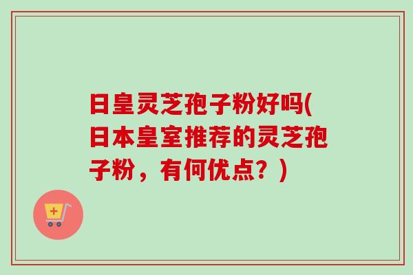 日皇灵芝孢子粉好吗(日本皇室推荐的灵芝孢子粉，有何优点？)
