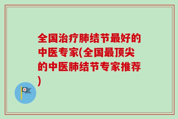 全国治疗肺结节最好的中医专家(全国最顶尖的中医肺结节专家推荐)