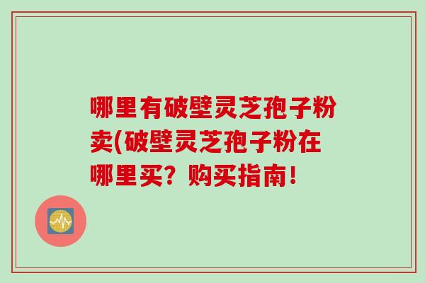 哪里有破壁灵芝孢子粉卖(破壁灵芝孢子粉在哪里买？购买指南！