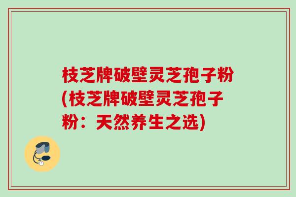 枝芝牌破壁灵芝孢子粉(枝芝牌破壁灵芝孢子粉：天然养生之选)