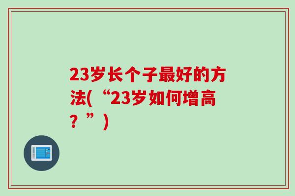 23岁长个子好的方法(“23岁如何增高?”) 23岁长个子好的方法(“23岁如何增高?”)