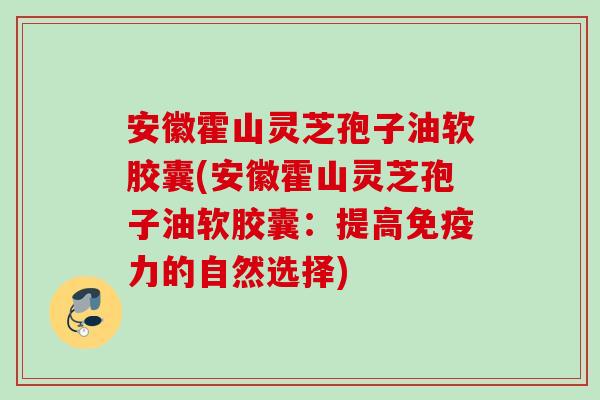 安徽霍山灵芝孢子油软胶囊(安徽霍山灵芝孢子油软胶囊：提高免疫力的自然选择)