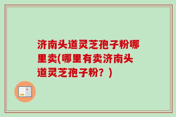 济南头道灵芝孢子粉哪里卖(哪里有卖济南头道灵芝孢子粉?) 济南头道灵芝孢子粉哪里卖(哪里有卖济南头道灵芝孢子粉?)