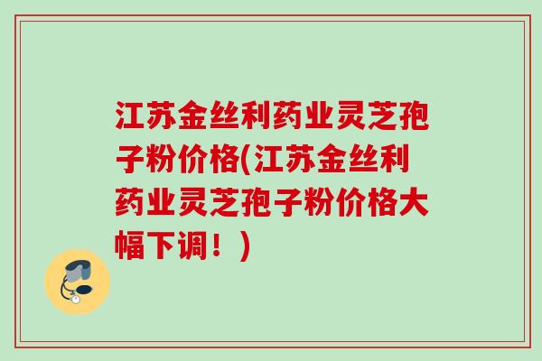 江苏金丝利药业灵芝孢子粉价格(江苏金丝利药业灵芝孢子粉价格大幅下调!) 江苏金丝利药业灵芝孢子粉价格(江苏金丝利药业灵芝孢子粉价格大幅下调!)