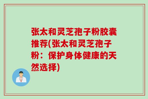 张太和灵芝孢子粉胶囊推荐(张太和灵芝孢子粉:保护身体健康的天然选择) 张太和灵芝孢子粉胶囊推荐(张太和灵芝孢子粉:保护身体健康的天然选择)