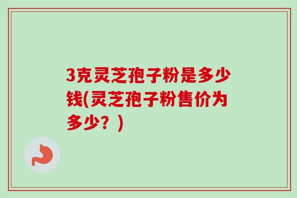 3克灵芝孢子粉是多少钱(灵芝孢子粉售价为多少？)