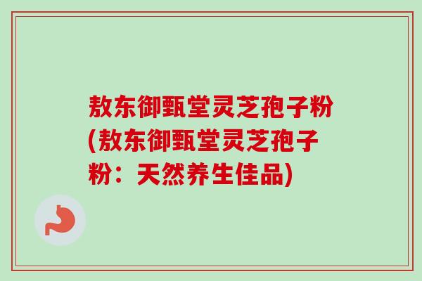 敖东御甄堂灵芝孢子粉(敖东御甄堂灵芝孢子粉：天然养生佳品)