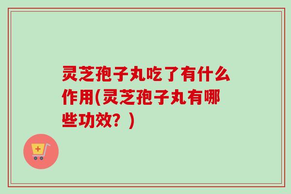 灵芝孢子丸吃了有什么作用(灵芝孢子丸有哪些功效？)