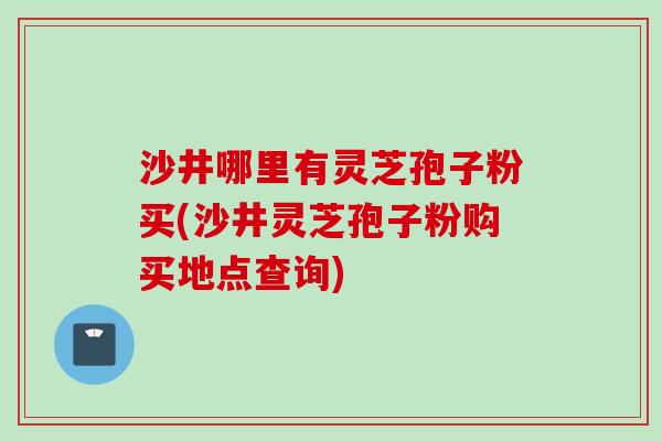沙井哪里有灵芝孢子粉买(沙井灵芝孢子粉购买地点查询)