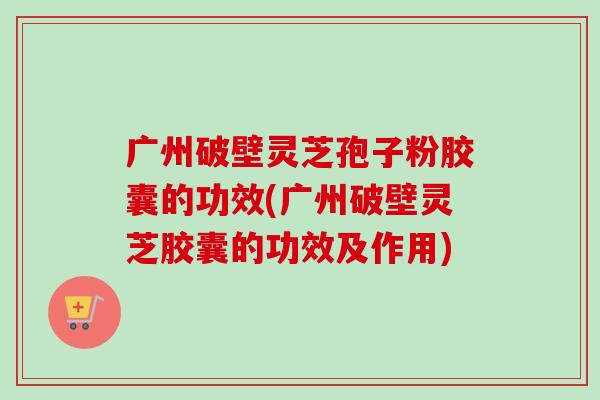 广州破壁灵芝孢子粉胶囊的功效(广州破壁灵芝胶囊的功效及作用)