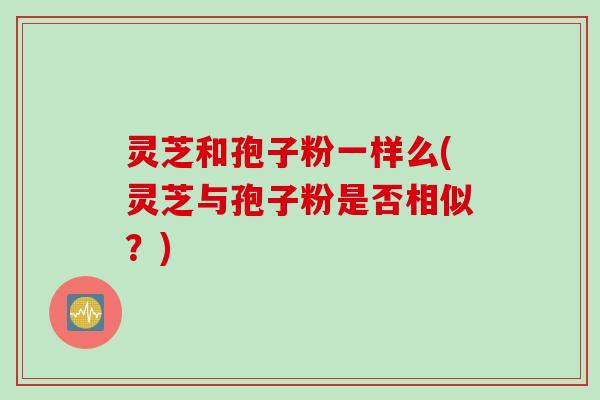 灵芝和孢子粉一样么(灵芝与孢子粉是否相似？)