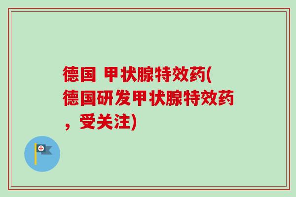 德国 甲状腺特效药(德国研发甲状腺特效药，受关注)