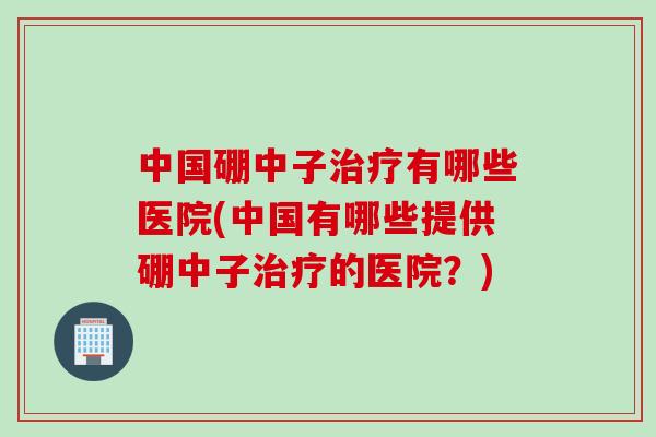 中国硼中子治疗有哪些医院(中国有哪些提供硼中子治疗的医院？)