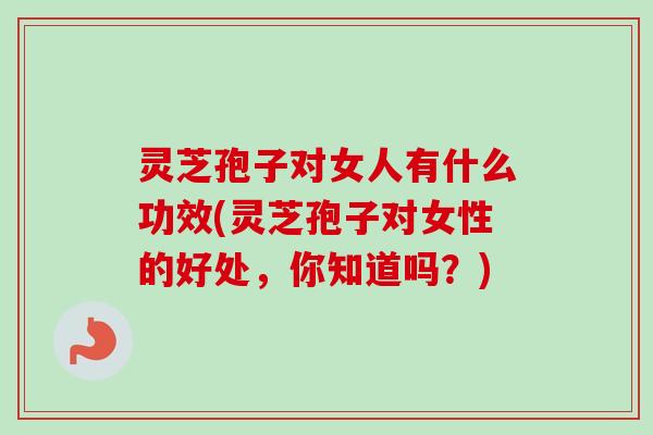 灵芝孢子对女人有什么功效(灵芝孢子对女性的好处，你知道吗？)