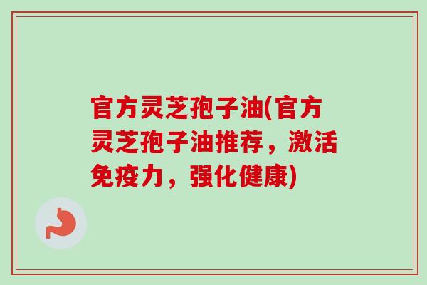 官方灵芝孢子油(官方灵芝孢子油推荐，激活免疫力，强化健康)